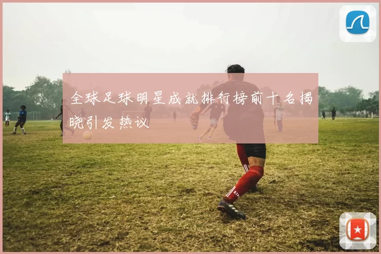 全球足球明星成就排行榜前十名揭晓引发热议